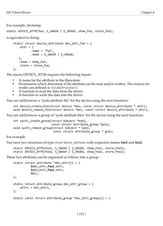 I2C Client Drivers Chapter 6
[ 232 ]
For example, declaring
static DEVICE_ATTR(foo, S_IWUSR | S_IRUGO, show_foo, store_foo);
is equivalent to doing:
static struct device_attribute dev_attr_foo = {
.attr = {
		 .name = "foo",
		 .mode = S_IWUSR | S_IRUGO,
},
.show = show_foo,
.store = store_foo,
};
The macro DEVICE_ATTR requires the following inputs:
• A name for the attribute in the filesystem.
• Permissions which determine if the attribute can be read and/or written. The macros for
modes are defined in include/linux/stat.h.
• A function to read the data from the driver.
• A function to write the data into the driver.
You can add/remove a "sysfs attribute file" for the device using the next functions:
int device_create_file(struct device *dev, const struct device_attribute * attr);
void device_remove_file(struct device *dev, const struct device_attribute * attr);
You can add/remove a group of "sysfs attribute files" for the device using the next functions:
int sysfs_create_group(struct kobject *kobj,
const struct attribute_group *grp);
void sysfs_remove_group(struct kobject * kobj,
const struct attribute_group * grp);
For example:
You have two structures of type struct device_attribute with respective names foo1 and foo2:
static DEVICE_ATTR(foo1, S_IWUSR | S_IRUGO, show_foo1, store_foo1);
static DEVICE_ATTR(foo2, S_IWUSR | S_IRUGO, show_foo2, store_foo2);
These two attributes can be organized as follows into a group:
static struct attribute *dev_attrs[] = {
		 &dev_attr_foo1.attr,
		 &dev_attr_foo2.attr,
		 NULL,
};
static struct attribute_group dev_attr_group = {
.attrs = dev_attrs,
};
static const struct attribute_group *dev_attr_groups[] = {
 