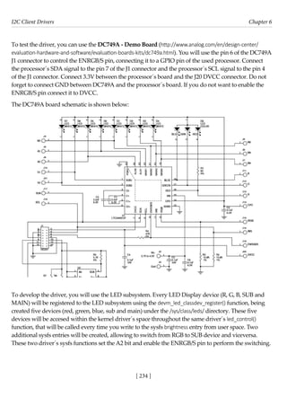 I2C Client Drivers Chapter 6
[ 234 ]
To test the driver, you can use the DC749A - Demo Board (http://www.analog.com/en/design-center/
evaluation-hardware-and-software/evaluation-boards-kits/dc749a.html). You will use the pin 6 of the DC749A
J1 connector to control the ENRGB/S pin, connecting it to a GPIO pin of the used processor. Connect
the processor´s SDA signal to the pin 7 of the J1 connector and the processor´s SCL signal to the pin 4
of the J1 connector. Connect 3.3V between the processor´s board and the J20 DVCC connector. Do not
forget to connect GND between DC749A and the processor´s board. If you do not want to enable the
ENRGB/S pin connect it to DVCC.
The DC749A board schematic is shown below:
To develop the driver, you will use the LED subsystem. Every LED Display device (R, G, B, SUB and
MAIN) will be registered to the LED subsystem using the devm_led_classdev_register() function, being
created five devices (red, green, blue, sub and main) under the /sys/class/leds/ directory. These five
devices will be accesed within the kernel driver´s space throughout the same driver´s led_control()
function, that will be called every time you write to the sysfs brightness entry from user space. Two
additional sysfs entries will be created, allowing to switch from RGB to SUB device and viceversa.
These two driver´s sysfs functions set the A2 bit and enable the ENRGB/S pin to perform the switching.
 