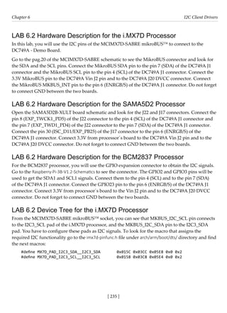 [ 235 ]
Chapter 6 I2C Client Drivers
[ 235 ]
LAB 6.2 Hardware Description for the i.MX7D Processor
In this lab, you will use the I2C pins of the MCIMX7D-SABRE mikroBUS™ to connect to the
DC749A - Demo Board.
Go to the pag.20 of the MCIMX7D-SABRE schematic to see the MikroBUS connector and look for
the SDA and the SCL pins. Connect the MikroBUS SDA pin to the pin 7 (SDA) of the DC749A J1
connector and the MikroBUS SCL pin to the pin 4 (SCL) of the DC749A J1 connector. Connect the
3.3V MikroBUS pin to the DC749A Vin J2 pin and to the DC749A J20 DVCC connector. Connect
the MikroBUS MKBUS_INT pin to the pin 6 (ENRGB/S) of the DC749A J1 connector. Do not forget
to connect GND between the two boards.
LAB 6.2 Hardware Description for the SAMA5D2 Processor
Open the SAMA5D2B-XULT board schematic and look for the J22 and J17 connectors. Connect the
pin 8 (EXP_TWCK1_PD5) of the J22 connector to the pin 4 (SCL) of the DC749A J1 connector and
the pin 7 (EXP_TWD1_PD4) of the J22 connector to the pin 7 (SDA) of the DC749A J1 connector.
Connect the pin 30 (ISC_D11/EXP_PB25) of the J17 connector to the pin 6 (ENRGB/S) of the
DC749A J1 connector. Connect 3.3V from processor´s board to the DC749A Vin J2 pin and to the
DC749A J20 DVCC connector. Do not forget to connect GND between the two boards.
LAB 6.2 Hardware Description for the BCM2837 Processor
For the BCM2837 processor, you will use the GPIO expansion connector to obtain the I2C signals.
Go to the Raspberry-Pi-3B-V1.2-Schematics to see the connector. The GPIO2 and GPIO3 pins will be
used to get the SDA1 and SCL1 signals. Connect them to the pin 4 (SCL) and to the pin 7 (SDA)
of the DC749A J1 connector. Connect the GPIO23 pin to the pin 6 (ENRGB/S) of the DC749A J1
connector. Connect 3.3V from processor´s board to the Vin J2 pin and to the DC749A J20 DVCC
connector. Do not forget to connect GND between the two boards.
LAB 6.2 Device Tree for the i.MX7D Processor
From the MCIMX7D-SABRE mikroBUS™ socket, you can see that MKBUS_I2C_SCL pin connects
to the I2C3_SCL pad of the i.MX7D processor, and the MKBUS_I2C_SDA pin to the I2C3_SDA
pad. You have to configure these pads as I2C signals. To look for the macro that assigns the
required I2C functionality go to the imx7d-pinfunc.h file under arch/arm/boot/dts/ directory and find
the next macros:
#define MX7D_PAD_I2C3_SDA__I2C3_SDA 0x015C 0x03CC 0x05E8 0x0 0x2
#define MX7D_PAD_I2C3_SCL__I2C3_SCL 0x0158 0x03C8 0x05E4 0x0 0x2
 