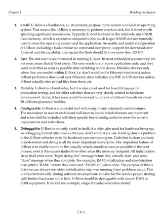 [ 21 ]
Chapter 1 Building the System
[ 21 ]
1. Small: U-Boot is a bootloader, i.e. its primary purpose in the system is to load an operating
system. That means that U-Boot is necessary to perform a certain task, but it is not worth
spending significant resources on. Typically U-Boot is stored in the relatively small NOR
flash memory, which is expensive compared to the much larger NAND devices normally
used to store the operating system and the application. An usable and useful configuration
of U-Boot, including a basic interactive command interpreter, support for download over
Ethernet and the capability to program the flash should fit in no more than 128 KB.
2. Fast: The end user is not interested in running U-Boot. In most embedded systems they are
not even aware that U-Boot exists. The user wants to run some application code, and they
want to do that as soon as possible after switching on the device. Initialize devices only
when they are needed within U-Boot, i.e. don't initialize the Ethernet interface(s) unless
U-Boot performs a download over Ethernet; don't initialize any IDE or USB devices unless
U-Boot actually tries to load files from these, etc.
3. Portable: U-Boot is a bootloader, but it is also a tool used for board bring-up, for
production testing, and for other activities that are very closely related to hardware
development. So far, it has been ported to several hundreds of different boards on about
30 different processor families.
4. Configurable: U-Boot is a powerful tool with many, many extremely useful features.
The maintainer or user of each board will have to decide which features are important
and what shall be included with their specific board configuration to meet the current
requirements and restrictions.
5. Debuggable: U-Boot is not only a tool in itself, it is often also used for hardware bring-up,
so debugging U-Boot often means that you don't know if you are tracking down a problem
in the U-Boot software or in the hardware you are running on. Code that is clean and easy
to understand and debug is all the more important to everyone. One important feature of
U-Boot is to enable output to the (usually serial) console as soon as possible in the boot
process, even if this causes tradeoffs in other areas like memory footprint. All initialization
steps shall print some "begin doing this" message before they actually start, and some
"done" message when they complete. For example, RAM initialization and size detection
may print a "RAM: " before they start, and "256 MBn" when done. The purpose of this is
that you can always see which initialization step was running if any problems occur. This
is important not only during software development, but also for the service people dealing
with broken hardware in the field. U-Boot should be debuggable with simple JTAG or
BDM equipment. It should use a simple, single-threaded execution model.
 