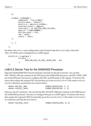 [ 237 ]
Chapter 6 I2C Client Drivers
[ 237 ]
};
sii902x: sii902x@39 {
		 compatible = "SiI,sii902x";
		 pinctrl-names = "default";
		 pinctrl-0 = <&pinctrl_sii902x>;
		 interrupt-parent = <&gpio2>;
		 interrupts = <13 IRQ_TYPE_EDGE_FALLING>;
		 mode_str ="1280x720M@60";
		 bits-per-pixel = <16>;
		 reg = <0x39>;
		 status = "okay";
};
[...]
};
See below the pinctrl_cs pin configuration node located inside the iomuxc node, where the
SAI1_TX_SYNC pad is multiplexed as a GPIO signal:
pinctrl_cs: cs_gpiogrp {
fsl,pins = <
			 MX7D_PAD_SAI1_TX_SYNC__GPIO6_IO14 0x2
		 >;
};
LAB 6.2 Device Tree for the SAMA5D2 Processor
Open the SAMA5D2B-XULT board schematic and look for the J22 connector. You see that
EXP_TWCK1_PD5 pin connects to the PD5 pad of the SAMA5D2 processor, and EXP_TWD1_PD4
pin to the PD4 pad. You have to configure the PD5, and PD4 pads as I2C signals. To look for the
macro that assigns the required I2C functionality go to the sama5d2-pinfunc.h file under arch/arm/
boot/dts/ directory and find the next macros below:
#define PIN_PD4__TWD1			 PINMUX_PIN(PIN_PD4, 1, 2)
#define PIN_PD5__TWCK1			 PINMUX_PIN(PIN_PD5, 1, 2)
Find now the J17 connector. You see that the ISC_D11/EXP_PB25 pin connects to the PB25 pad of
the SAMA5D2 processor. You have to configure this pin as a GPIO signal. To look for the macro
that assigns the required GPIO functionality go to the sama5d2-pinfunc.h file under arch/arm/boot/
dts/ directory and find the next macro:
#define PIN_PB25__GPIO			 PINMUX_PIN(PIN_PB25, 0, 0)
 