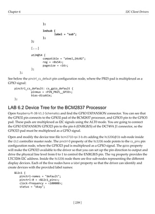 [ 239 ]
Chapter 6 I2C Client Drivers
[ 239 ]
			 };
					
			ledsub {
				 label = "sub";
			 };
		 };
		 [...]
		 at24@54 {
			 compatible = "atmel,24c02";
			 reg = <0x54>;
			 pagesize = <16>;
		 };
};
See below the pinctrl_cs_default pin configuration node, where the PB25 pad is multiplexed as a
GPIO signal:
pinctrl_cs_default: cs_gpio_default {
		 pinmux = <PIN_PB25__GPIO>;
		 bias-disable;
};
LAB 6.2 Device Tree for the BCM2837 Processor
Open Raspberry-Pi-3B-V1.2-Schematics and find the GPIO EXPANSION connector. You can see that
the GPIO2 pin connects to the GPIO2 pad of the BCM2837 processor, and GPIO3 pin to the GPIO3
pad. These pads are multiplexed as I2C signals using the ALT0 mode. You are going to connect
the GPIO EXPANSION GPIO23 pin to the pin 6 (ENRGB/S) of the DC749A J1 connector, so the
GPIO23 pad must be multiplexed as a GPIO signal.
Open and modify the device tree file bcm2710-rpi-3-b.dts adding the ltc3206@1b sub-node inside
the i2c1 controller master node. The pinctrl-0 property of the ltc3206 node points to the cs_pins pin
configuration node, where the GPIO23 pad is multiplexed as a GPIO signal. The gpios property
will make the GPIO23 available to the driver so that you can set up the pin direction to output and
drive the physical line level from 0 to 1 to control the ENRGB/S pin. The reg property provides the
LTC3206 I2C address. Inside the ltc3206 node there are five sub-nodes representing the different
display devices. Each of the five nodes have a label property so that the driver can identify and
create devices with the provided label names:
&i2c1 {
pinctrl-names = "default";
pinctrl-0 = <&i2c1_pins>;
clock-frequency = <100000>;
status = "okay";
 