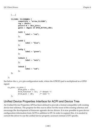 I2C Client Drivers Chapter 6
[ 240 ]
[...]
ltc3206: ltc3206@1b {
		 compatible = "arrow,ltc3206";
		 reg = <0x1b>;
		 pinctrl-0 = <&cs_pins>;
		 gpios = <&gpio 23 GPIO_ACTIVE_LOW>;
					
		 led1r {
			 label = "red";
		 };
		 led1b {
			 label = "blue";
		 };
					
		 led1g {
			 label = "green";
		 };
					
		 ledmain {
			 label = "main";
		 };
					
		 ledsub {
			 label = "sub";
		 };
};
};
See below the cs_pins pin configuration node, where the GPIO23 pad is multiplexed as a GPIO
signal:
cs_pins: cs_pins {
		 brcm,pins = <23>;
		 brcm,function = <1>; /* Output */
		 brcm,pull = <0>; /* none */
};
Unified Device Properties Interface for ACPI and Device Tree
An Unified Device Properties API has been defined to provide a format compatible with existing
device tree schemas. The purpose for this was to allow for the reuse of the existing schemas and
encourage the development of firmware agnostic device drivers. It is now possible to pass device
configuration information from ACPI in addition to DT. In order to support this, it is needed to
convert the driver to use the unified device property accessors instead of DT specific.
 