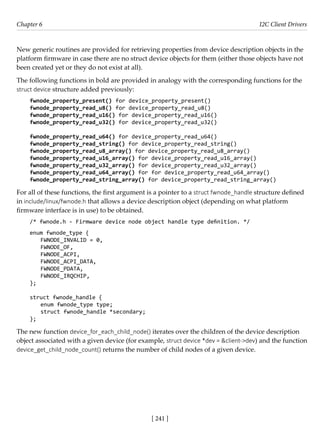 [ 241 ]
Chapter 6 I2C Client Drivers
[ 241 ]
New generic routines are provided for retrieving properties from device description objects in the
platform firmware in case there are no struct device objects for them (either those objects have not
been created yet or they do not exist at all).
The following functions in bold are provided in analogy with the corresponding functions for the
struct device structure added previously:
fwnode_property_present() for device_property_present()
fwnode_property_read_u8() for device_property_read_u8()
fwnode_property_read_u16() for device_property_read_u16()
fwnode_property_read_u32() for device_property_read_u32()
fwnode_property_read_u64() for device_property_read_u64()
fwnode_property_read_string() for device_property_read_string()
fwnode_property_read_u8_array() for device_property_read_u8_array()
fwnode_property_read_u16_array() for device_property_read_u16_array()
fwnode_property_read_u32_array() for device_property_read_u32_array()
fwnode_property_read_u64_array() for for device_property_read_u64_array()
fwnode_property_read_string_array() for device_property_read_string_array()
For all of these functions, the first argument is a pointer to a struct fwnode_handle structure defined
in include/linux/fwnode.h that allows a device description object (depending on what platform
firmware interface is in use) to be obtained.
/* fwnode.h - Firmware device node object handle type definition. */
enum fwnode_type {
FWNODE_INVALID = 0,
FWNODE_OF,
FWNODE_ACPI,
FWNODE_ACPI_DATA,
FWNODE_PDATA,
FWNODE_IRQCHIP,
};
struct fwnode_handle {
enum fwnode_type type;
struct fwnode_handle *secondary;
};
The new function device_for_each_child_node() iterates over the children of the device description
object associated with a given device (for example, struct device *dev = &client->dev) and the function
device_get_child_node_count() returns the number of child nodes of a given device.
 