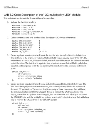 I2C Client Drivers Chapter 6
[ 242 ]
LAB 6.2 Code Description of the "I2C multidisplay LED" Module
The main code sections of the driver will now be described:
1. Include the function headers:
#include <linux/module.h>
#include <linux/i2c.h>
#include <linux/leds.h>
#include <linux/gpio/consumer.h>
#include <linux/delay.h>
2. Define the masks that will used to select the specific I2C device commands:
#define CMD_RED_SHIFT		 4
#define CMD_BLUE_SHIFT 4
#define CMD_GREEN_SHIFT 0
#define CMD_MAIN_SHIFT 4
#define CMD_SUB_SHIFT		 0
#define EN_CS_SHIFT		 (1 << 2)
3. Create a private structure that will store the specific info for each of the five led devices.
The first field is the brightness variable, that will hold values ranging from "0" to "15". The
second field is a struct led_classdev variable, that will be filled for each led device within the
probe() function. The last field is a pointer to a private structure that will hold global data
updated and is exposed to all the led devices; this structure will be analyzed in the next
point:
struct led_device {
u8 brightness;
struct led_classdev cdev;
struct led_priv *private;
};
4. Create a private structure that will store global info accessible to all the led devices. The
first field of the private structure is the num_leds variable, that will hold the number of
declared DT led devices. The second field is an array of three commands that will hold
the command values sent to the LTC3206 device in each of the I2C transactions. The
display_cs variable is a pointer to a struct gpio_desc structure that will allow you to control
the ENRGB/S pin, and the last field is a pointer to a struct i2c_client structure that will allow
you to recover the I2C address of the LTC3206 device:
struct led_priv {
u32 num_leds;
u8 command[3];
struct gpio_desc *display_cs;
struct i2c_client *client;
};
 