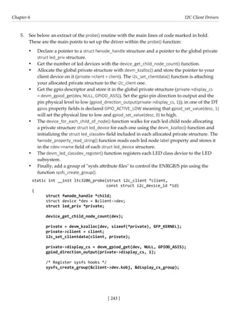 [ 243 ]
Chapter 6 I2C Client Drivers
[ 243 ]
5. See below an extract of the probe() routine with the main lines of code marked in bold.
These are the main points to set up the driver within the probe() function:
• Declare a pointer to a struct fwnode_handle structure and a pointer to the global private
struct led_priv structure.
• Get the number of led devices with the device_get_child_node_count() function.
• Allocate the global private structure with devm_kzalloc() and store the pointer to your
client device on it (private->client = client). The i2c_set_clientdata() function is attaching
your allocated private structure to the i2c_client one.
• Get the gpio descriptor and store it in the global private structure (private->display_cs
= devm_gpiod_get(dev, NULL, GPIOD_ASIS)). Set the gpio pin direction to output and the
pin physical level to low (gpiod_direction_output(private->display_cs, 1)); in one of the DT
gpios property fields is declared GPIO_ACTIVE_LOW meaning that gpiod_set_value(desc, 1)
will set the physical line to low and gpiod_set_value(desc, 0) to high.
• The device_for_each_child_of_node() function walks for each led child node allocating
a private structure struct led_device for each one using the devm_kzalloc() function and
initializing the struct led_classdev field included in each allocated private structure. The
fwnode_property_read_string() function reads each led node label property and stores it
in the cdev->name field of each struct led_device structure.
• The devm_led_classdev_register() function registers each LED class device to the LED
subsystem.
• Finally, add a group of "sysfs attribute files" to control the ENRGB/S pin using the
function sysfs_create_group().
static int __init ltc3206_probe(struct i2c_client *client,
				 const struct i2c_device_id *id)
{
struct fwnode_handle *child;
struct device *dev = &client->dev;
struct led_priv *private;
device_get_child_node_count(dev);
private = devm_kzalloc(dev, sizeof(*private), GFP_KERNEL);
private->client = client;
i2c_set_clientdata(client, private);
private->display_cs = devm_gpiod_get(dev, NULL, GPIOD_ASIS);
gpiod_direction_output(private->display_cs, 1);
/* Register sysfs hooks */
sysfs_create_group(&client->dev.kobj, &display_cs_group);
 