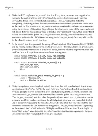 [ 245 ]
Chapter 6 I2C Client Drivers
[ 245 ]
6. Write the LED brightness led_control() function. Every time your user space application
writes to the sysfs brightness entry (/sys/class/leds/<device>/brightness) under each led
device, the driver´s led_control() function is called. The LED subsystem hides the
complexity of creating a class, the devices under the class and the sysfs entries under each
of the devices. The private struct led_device structure associated to each device is recovered
using the container_of() function. Depending of the cdev->name value of the recovered struct
led_device different masks are applied to the char array command values, then the updated
values are stored in the global struct led_priv structure. Finally, you will send the updated
command values to the LTC3206 device using the ltc3206_led_write() function, which calls
to the plain i2c_master_send() function.
7. In the probe() function, you added a group of "sysfs attribute files" to control the ENRGB/S
pin by writing the line of code sysfs_create_group(&client->dev.kobj, &display_cs_group). Now,
you will create two structures of type struct device_attribute with the respective names 'rgb'
and 'sub' and will organize these two atributes into a group:
static DEVICE_ATTR(rgb, S_IWUSR, NULL, rgb_select);
static DEVICE_ATTR(sub, S_IWUSR, NULL, sub_select);
static struct attribute *display_cs_attrs[] = {
&dev_attr_rgb.attr,
&dev_attr_sub.attr,
NULL,
};
static struct attribute_group display_cs_group = {
.name = "display_cs",
.attrs = display_cs_attrs,
};
8. Write the sysfs rgb_select() and sub_select() functions that will be called each time the user
application writes "on" or "off" to the sysfs "rgb" and "sub" entries. Inside these functions
you are going to recover the struct i2_client structure using the to_i2c_client() function and
after that the i2c_get_clientdata() function will recover the global struct led_priv structure.
The i2c_get_clientdata() function takes the previously recovered struct i2_client structure as
a parameter. Once you have retrieved the global private structure you can update the bit
A2 of the command[0] using the mask EN_CS_SHIFT and after that you will send the new
command values to the LTC3206 device using the ltc3206_led_write() function. Depending
of the selected "on" or "off" value the GPIO physical line will be set from "low to high" or
from "high to low" using the gpiod_set_value() function, that takes as a parameter the gpio
descriptor stored in your global struct led_priv structure.
 