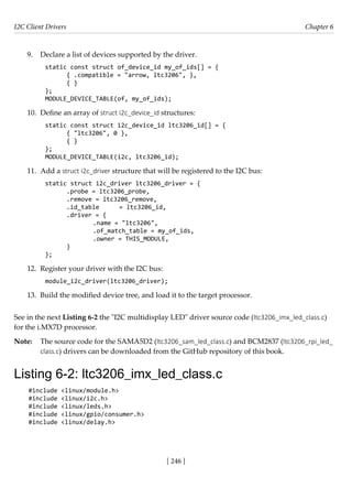 I2C Client Drivers Chapter 6
[ 246 ]
9. Declare a list of devices supported by the driver.
static const struct of_device_id my_of_ids[] = {
{ .compatible = "arrow, ltc3206", },
{ }
};
MODULE_DEVICE_TABLE(of, my_of_ids);
10. Define an array of struct i2c_device_id structures:
static const struct i2c_device_id ltc3206_id[] = {
{ "ltc3206", 0 },
{ }
};
MODULE_DEVICE_TABLE(i2c, ltc3206_id);
11. Add a struct i2c_driver structure that will be registered to the I2C bus:
static struct i2c_driver ltc3206_driver = {
.probe = ltc3206_probe,
.remove = ltc3206_remove,
.id_table = ltc3206_id,
.driver = {
		 .name = "ltc3206",
		 .of_match_table = my_of_ids,
		 .owner = THIS_MODULE,
}
};
12. Register your driver with the I2C bus:
module_i2c_driver(ltc3206_driver);
13. Build the modified device tree, and load it to the target processor.
See in the next Listing 6-2 the "I2C multidisplay LED" driver source code (ltc3206_imx_led_class.c)
for the i.MX7D processor.
Note: The source code for the SAMA5D2 (ltc3206_sam_led_class.c) and BCM2837 (ltc3206_rpi_led_
class.c) drivers can be downloaded from the GitHub repository of this book.
Listing 6-2: ltc3206_imx_led_class.c
#include <linux/module.h>
#include <linux/i2c.h>
#include <linux/leds.h>
#include <linux/gpio/consumer.h>
#include <linux/delay.h>
 