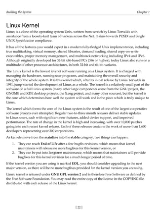 Building the System Chapter 1
[ 22 ]
Linux Kernel
Linux is a clone of the operating system Unix, written from scratch by Linus Torvalds with
assistance from a loosely-knit team of hackers across the Net. It aims towards POSIX and Single
UNIX Specification compliance.
It has all the features you would expect in a modern fully-fledged Unix implementation, including
true multitasking, virtual memory, shared libraries, demand loading, shared copy-on-write
executables, proper memory management, and multistack networking including IPv4 and IPv6.
Although originally developed for 32-bit x86-based PCs (386 or higher), today Linux also runs on a
multitude of other processor architectures, in both 32-bit and 64-bit variants.
The Linux kernel is the lowest level of software running on a Linux system. It is charged with
managing the hardware, running user programs, and maintaining the overall security and
integrity of the whole system. It is this kernel which, after its initial release by Linus Torvalds in
1991, jump-started the development of Linux as a whole. The kernel is a relatively small part of the
software on a full Linux system (many other large components come from the GNU project, the
GNOME and KDE desktop projects, the X.org project, and many other sources), but the kernel is
the core which determines how well the system will work and is the piece which is truly unique to
Linux.
The kernel which forms the core of the Linux system is the result of one of the largest cooperative
software projects ever attempted. Regular two-to-three month releases deliver stable updates
to Linux users, each with significant new features, added device support, and improved
performance. The rate of change in the kernel is high and increasing, with over 10,000 patches
going into each recent kernel release. Each of these releases contains the work of more than 1,600
developers representing over 200 corporations.
As kernels move from the mainline into the stable category, two things can happen:
1. They can reach End of Life after a few bugfix revisions, which means that kernel
maintainers will release no more bugfixes for this kernel version, or
2. They can be put into longterm maintenance, which means that maintainers will provide
bugfixes for this kernel revision for a much longer period of time.
If the kernel version you are using is marked EOL, you should consider upgrading to the next
major version, as there will be no more bugfixes provided for the kernel version you are using.
Linux kernel is released under GNU GPL version 2 and is therefore Free Software as defined by
the Free Software Foundation. You may read the entire copy of the license in the COPYING file
distributed with each release of the Linux kernel.
 