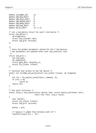 [ 247 ]
Chapter 6 I2C Client Drivers
[ 247 ]
#define LED_NAME_LEN 32
#define CMD_RED_SHIFT 4
#define CMD_BLUE_SHIFT 4
#define CMD_GREEN_SHIFT 0
#define CMD_MAIN_SHIFT 4
#define CMD_SUB_SHIFT 0
#define EN_CS_SHIFT (1 << 2)
/* set a led_device struct for each 5 led device */
struct led_device {
u8 brightness;
struct led_classdev cdev;
struct led_priv *private;
};
/*
* store the global parameters shared for the 5 led devices
* the parameters are updated after each led_control() call
*/
struct led_priv {
u32 num_leds;
u8 command[3];
struct gpio_desc *display_cs;
struct i2c_client *client;
};
/* function that writes to the I2C device */
static int ltc3206_led_write(struct i2c_client *client, u8 *command)
{
int ret = i2c_master_send(client, command, 3);
if (ret >= 0)
		 return 0;
return ret;
}
/* the sysfs functions */
static ssize_t sub_select(struct device *dev, struct device_attribute *attr,
			 const char *buf, size_t count)
{
char *buffer;
struct i2c_client *client;
struct led_priv *private;
buffer = buf;
/* replace n added from terminal with 0 */
*(buffer+(count-1)) = '0';
 