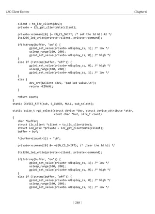 I2C Client Drivers Chapter 6
[ 248 ]
client = to_i2c_client(dev);
private = i2c_get_clientdata(client);
private->command[0] |= EN_CS_SHIFT; /* set the 3d bit A2 */
ltc3206_led_write(private->client, private->command);
if(!strcmp(buffer, "on")) {
		 gpiod_set_value(private->display_cs, 1); /* low */
		 usleep_range(100, 200);
		 gpiod_set_value(private->display_cs, 0); /* high */
}
else if (!strcmp(buffer, "off")) {
		 gpiod_set_value(private->display_cs, 0); /* high */
		 usleep_range(100, 200);
		 gpiod_set_value(private->display_cs, 1); /* low */
}
else {
		 dev_err(&client->dev, "Bad led value.n");
		 return -EINVAL;
}
return count;
}
static DEVICE_ATTR(sub, S_IWUSR, NULL, sub_select);
static ssize_t rgb_select(struct device *dev, struct device_attribute *attr,
			 const char *buf, size_t count)
{
char *buffer;
struct i2c_client *client = to_i2c_client(dev);
struct led_priv *private = i2c_get_clientdata(client);
buffer = buf;
*(buffer+(count-1)) = '0';
private->command[0] &= ~(EN_CS_SHIFT); /* clear the 3d bit */
ltc3206_led_write(private->client, private->command);
if(!strcmp(buffer, "on")) {
		 gpiod_set_value(private->display_cs, 1); /* low */
		 usleep_range(100, 200);
		 gpiod_set_value(private->display_cs, 0); /* high */
}
else if (!strcmp(buffer, "off")) {
		 gpiod_set_value(private->display_cs, 0); /* high */
		 usleep_range(100, 200);
		 gpiod_set_value(private->display_cs, 1); /* low */
 