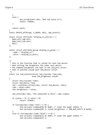 [ 249 ]
Chapter 6 I2C Client Drivers
[ 249 ]
}
else {
		 dev_err(&client->dev, "Bad led value.n");
		 return -EINVAL;
}
return count;
}
static DEVICE_ATTR(rgb, S_IWUSR, NULL, rgb_select);
static struct attribute *display_cs_attrs[] = {
&dev_attr_rgb.attr,
&dev_attr_sub.attr,
NULL,
};
static struct attribute_group display_cs_group = {
.name = "display_cs",
.attrs = display_cs_attrs,
};
/*
* this is the function that is called for each led device
* when writing the brightness file under each device
* the command parameters are kept in the led_priv struct
* that is pointed inside each led_device struct
*/
static int led_control(struct led_classdev *led_cdev,
			 enum led_brightness value)
{
struct led_classdev *cdev;
struct led_device *led;
led = container_of(led_cdev, struct led_device, cdev);
cdev = &led->cdev;
led->brightness = value;
dev_info(cdev->dev, "the subsystem is %sn", cdev->name);
if (value > 15 || value < 0)
		 return -EINVAL;
if (strcmp(cdev->name,"red") == 0) {
		 led->private->command[0] &= 0x0F; /* clear the upper nibble */
		 led->private->command[0] |= ((led->brightness << CMD_RED_SHIFT) & 0xF0);
}
else if (strcmp(cdev->name,"blue") == 0) {
		 led->private->command[1] &= 0x0F; /* clear the upper nibble */
		 led->private->command[1] |=
 
