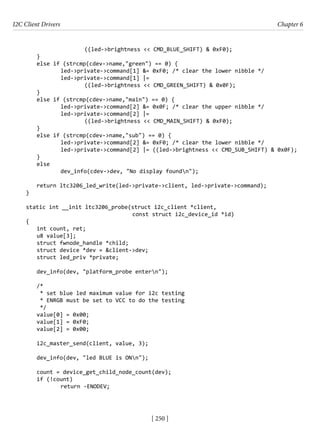 I2C Client Drivers Chapter 6
[ 250 ]
((led->brightness << CMD_BLUE_SHIFT) & 0xF0);
}
else if (strcmp(cdev->name,"green") == 0) {
		 led->private->command[1] &= 0xF0; /* clear the lower nibble */
		 led->private->command[1] |=
((led->brightness << CMD_GREEN_SHIFT) & 0x0F);
}
else if (strcmp(cdev->name,"main") == 0) {
		 led->private->command[2] &= 0x0F; /* clear the upper nibble */
		 led->private->command[2] |=
((led->brightness << CMD_MAIN_SHIFT) & 0xF0);
}
else if (strcmp(cdev->name,"sub") == 0) {
		 led->private->command[2] &= 0xF0; /* clear the lower nibble */
		 led->private->command[2] |= ((led->brightness << CMD_SUB_SHIFT) & 0x0F);
}
else
		 dev_info(cdev->dev, "No display foundn");
return ltc3206_led_write(led->private->client, led->private->command);
}
static int __init ltc3206_probe(struct i2c_client *client,
					 const struct i2c_device_id *id)
{
int count, ret;
u8 value[3];
struct fwnode_handle *child;
struct device *dev = &client->dev;
struct led_priv *private;
dev_info(dev, "platform_probe entern");
/*
* set blue led maximum value for i2c testing
* ENRGB must be set to VCC to do the testing
*/
value[0] = 0x00;
value[1] = 0xF0;
value[2] = 0x00;
i2c_master_send(client, value, 3);
dev_info(dev, "led BLUE is ONn");
count = device_get_child_node_count(dev);
if (!count)
		 return -ENODEV;
 