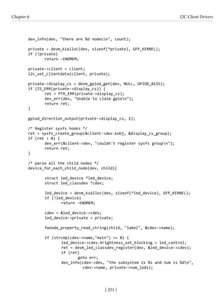 [ 251 ]
Chapter 6 I2C Client Drivers
[ 251 ]
dev_info(dev, "there are %d nodesn", count);
private = devm_kzalloc(dev, sizeof(*private), GFP_KERNEL);
if (!private)
		 return -ENOMEM;
private->client = client;
i2c_set_clientdata(client, private);
private->display_cs = devm_gpiod_get(dev, NULL, GPIOD_ASIS);
if (IS_ERR(private->display_cs)) {
		 ret = PTR_ERR(private->display_cs);
		 dev_err(dev, "Unable to claim gpion");
		 return ret;
}
gpiod_direction_output(private->display_cs, 1);
/* Register sysfs hooks */
ret = sysfs_create_group(&client->dev.kobj, &display_cs_group);
if (ret < 0) {
		 dev_err(&client->dev, "couldn't register sysfs groupn");
		 return ret;
}
/* parse all the child nodes */
device_for_each_child_node(dev, child){
		 struct led_device *led_device;
		 struct led_classdev *cdev;
		 led_device = devm_kzalloc(dev, sizeof(*led_device), GFP_KERNEL);
		 if (!led_device)
			 return -ENOMEM;
		 cdev = &led_device->cdev;
		 led_device->private = private;
		
		 fwnode_property_read_string(child, "label", &cdev->name);
		 if (strcmp(cdev->name,"main") == 0) {
			 led_device->cdev.brightness_set_blocking = led_control;
			 ret = devm_led_classdev_register(dev, &led_device->cdev);
			 if (ret)
				 goto err;
			 dev_info(cdev->dev, "the subsystem is %s and num is %dn",
				 cdev->name, private->num_leds);
 