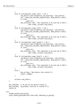 I2C Client Drivers Chapter 6
[ 252 ]
		 }
		 else if (strcmp(cdev->name,"sub") == 0) {
			 led_device->cdev.brightness_set_blocking = led_control;
			 ret = devm_led_classdev_register(dev, &led_device->cdev);
			 if (ret)
				 goto err;
			 dev_info(cdev->dev, "the subsystem is %s and num is %dn",
				 cdev->name, private->num_leds);
		 }
		 else if (strcmp(cdev->name,"red") == 0) {
			 led_device->cdev.brightness_set_blocking = led_control;
			 ret = devm_led_classdev_register(dev, &led_device->cdev);
			 if (ret)
				 goto err;
			 dev_info(cdev->dev, "the subsystem is %s and num is %dn",
				 cdev->name, private->num_leds);
		 }
		 else if (strcmp(cdev->name,"green") == 0) {
			 led_device->cdev.brightness_set_blocking = led_control;
			 ret = devm_led_classdev_register(dev, &led_device->cdev);
			 if (ret)
				 goto err;
			 dev_info(cdev->dev, "the subsystem is %s and num is %dn",
				 cdev->name, private->num_leds);
		 }
		 else if (strcmp(cdev->name,"blue") == 0) {
			 led_device->cdev.brightness_set_blocking = led_control;
			 ret = devm_led_classdev_register(dev, &led_device->cdev);
			 if (ret)
				 goto err;
			 dev_info(cdev->dev, "the subsystem is %s and num is %dn",
cdev->name, private->num_leds);
		 }
		 else {
			 dev_err(dev, "Bad device tree valuen");
			 return -EINVAL;
		 }
		 private->num_leds++;
}
dev_info(dev, "i am out of the device treen");
dev_info(dev, "my_probe() function is exited.n");
return 0;
err:
fwnode_handle_put(child);
sysfs_remove_group(&client->dev.kobj, &display_cs_group);
 