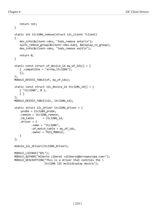 [ 253 ]
Chapter 6 I2C Client Drivers
[ 253 ]
return ret;
}
static int ltc3206_remove(struct i2c_client *client)
{
dev_info(&client->dev, "leds_remove entern");
sysfs_remove_group(&client->dev.kobj, &display_cs_group);
dev_info(&client->dev, "leds_remove exitn");
return 0;
}
static const struct of_device_id my_of_ids[] = {
{ .compatible = "arrow,ltc3206"},
{},
};
MODULE_DEVICE_TABLE(of, my_of_ids);
static const struct i2c_device_id ltc3206_id[] = {
{ "ltc3206", 0 },
{ }
};
MODULE_DEVICE_TABLE(i2c, ltc3206_id);
static struct i2c_driver ltc3206_driver = {
.probe = ltc3206_probe,
.remove = ltc3206_remove,
.id_table = ltc3206_id,
.driver = {
		 .name = "ltc3206",
		 .of_match_table = my_of_ids,
		 .owner = THIS_MODULE,
}
};
module_i2c_driver(ltc3206_driver);
MODULE_LICENSE("GPL");
MODULE_AUTHOR("Alberto Liberal <aliberal@arroweurope.com>");
MODULE_DESCRIPTION("This is a driver that controls the 
ltc3206 I2C multidisplay device");
 