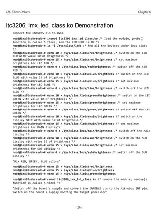 I2C Client Drivers Chapter 6
[ 254 ]
ltc3206_imx_led_class.ko Demonstration
Connect the ENRGB/S pin to DVCC
root@imx7dsabresd:~# insmod ltc3206_imx_led_class.ko /* load the module, probe()
function is called 5 times, and the LED BLUE is ON */
root@imx7dsabresd:~# ls –l /sys/class/leds /* find all the devices under leds class
*/
root@imx7dsabresd:~# echo 10 > /sys/class/leds/red/brightness /* switch on the LED
RED with value 10 of brightness */
root@imx7dsabresd:~# echo 15 > /sys/class/leds/red/brightness /* set maximum
brightness for LED RED */
root@imx7dsabresd:~# echo 0 > /sys/class/leds/red/brightness /* switch off the LED
RED */
root@imx7dsabresd:~# echo 10 > /sys/class/leds/blue/brightness /* switch on the LED
BLUE with value 10 of brightness */
root@imx7dsabresd:~# echo 15 > /sys/class/leds/blue/brightness /* set maximum
brightness for LED BLUE */
root@imx7dsabresd:~# echo 0 > /sys/class/leds/blue/brightness /* switch off the LED
BLUE */
root@imx7dsabresd:~# echo 10 > /sys/class/leds/green/brightness /* switch on the LED
GREEN with value 10 of brightness */
root@imx7dsabresd:~# echo 15 > /sys/class/leds/green/brightness /* set maximum
brightness for LED GREEN */
root@imx7dsabresd:~# echo 0 > /sys/class/leds/green/brightness /* switch off the LED
GREEN */
root@imx7dsabresd:~# echo 10 > /sys/class/leds/main/brightness /* switch on the
display MAIN with value 10 of brightness */
root@imx7dsabresd:~# echo 15 > /sys/class/leds/main/brightness /* set maximum
brightness for MAIN display*/
root@imx7dsabresd:~# echo 0 > /sys/class/leds/main/brightness /* switch off the MAIN
display */
root@imx7dsabresd:~# echo 10 > /sys/class/leds/sub/brightness /* switch on the SUB
display with value 10 of brightness */
root@imx7dsabresd:~# echo 15 > /sys/class/leds/sub/brightness /* set maximum
brightness for SUB display */
root@imx7dsabresd:~# echo 0 > /sys/class/leds/sub/brightness /* switch off the SUB
display */
"Mix RED, GREEN, BLUE colors"
root@imx7dsabresd:~# echo 15 > /sys/class/leds/red/brightness
root@imx7dsabresd:~# echo 15 > /sys/class/leds/blue/brightness
root@imx7dsabresd:~# echo 15 > /sys/class/leds/green/brightness
root@imx7dsabresd:~# rmmod ltc3206_imx_led_class.ko /* remove the module, remove()
function is called 5 times */
"Switch off the board´s supply and connect the ENRGB/S pin to the Mikrobus INT pin.
Switch on the board´s supply booting the target processor"
 