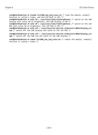 [ 255 ]
Chapter 6 I2C Client Drivers
[ 255 ]
root@imx7dsabresd:~# insmod ltc3206_imx_led_class.ko /* load the module, probe()
function is called 5 times, and the LED BLUE is OFF */
root@imx7dsabresd:~# echo 10 > /sys/class/leds/sub/brightness /* switch on the SUB
display with value 10 of brightness, the SUB display is ON */
root@imx7dsabresd:~# echo 10 > /sys/class/leds/red/brightness /* switch on the LED
RED with value 10 of brightness, the LED RED is OFF */
root@imx7dsabresd:~# echo off > /sys/class/i2c-dev/i2c-2/device/2-001b/display_cs/
sub /* switch OFF the SUB display and swith on the LED RED */
root@imx7dsabresd:~# echo off > /sys/class/i2c-dev/i2c-2/device/2-001b/display_cs/
rgb /* switch OFF the RGB LED and swith on the SUB display */
root@imx7dsabresd:~# rmmod ltc3206_imx_led_class.ko /* remove the module, remove()
function is called 5 times */
 