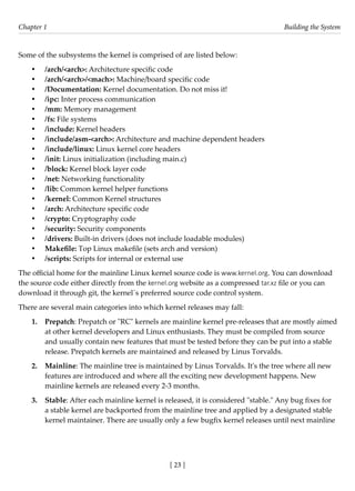 [ 23 ]
Chapter 1 Building the System
[ 23 ]
Some of the subsystems the kernel is comprised of are listed below:
• /arch/<arch>: Architecture specific code
• /arch/<arch>/<mach>: Machine/board specific code
• /Documentation: Kernel documentation. Do not miss it!
• /ipc: Inter process communication
• /mm: Memory management
• /fs: File systems
• /include: Kernel headers
• /include/asm-<arch>: Architecture and machine dependent headers
• /include/linux: Linux kernel core headers
• /init: Linux initialization (including main.c)
• /block: Kernel block layer code
• /net: Networking functionality
• /lib: Common kernel helper functions
• /kernel: Common Kernel structures
• /arch: Architecture specific code
• /crypto: Cryptography code
• /security: Security components
• /drivers: Built-in drivers (does not include loadable modules)
• Makefile: Top Linux makefile (sets arch and version)
• /scripts: Scripts for internal or external use
The official home for the mainline Linux kernel source code is www.kernel.org. You can download
the source code either directly from the kernel.org website as a compressed tar.xz file or you can
download it through git, the kernel´s preferred source code control system.
There are several main categories into which kernel releases may fall:
1. Prepatch: Prepatch or "RC" kernels are mainline kernel pre-releases that are mostly aimed
at other kernel developers and Linux enthusiasts. They must be compiled from source
and usually contain new features that must be tested before they can be put into a stable
release. Prepatch kernels are maintained and released by Linus Torvalds.
2. Mainline: The mainline tree is maintained by Linus Torvalds. It's the tree where all new
features are introduced and where all the exciting new development happens. New
mainline kernels are released every 2-3 months.
3. Stable: After each mainline kernel is released, it is considered "stable." Any bug fixes for
a stable kernel are backported from the mainline tree and applied by a designated stable
kernel maintainer. There are usually only a few bugfix kernel releases until next mainline
 