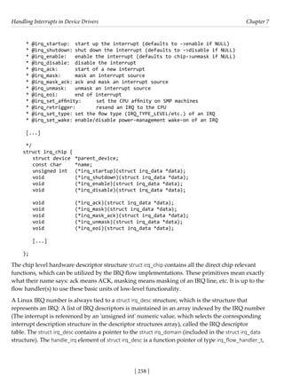 Handling Interrupts in Device Drivers Chapter 7
[ 258 ]
* @irq_startup: start up the interrupt (defaults to ->enable if NULL)
* @irq_shutdown: shut down the interrupt (defaults to ->disable if NULL)
* @irq_enable: enable the interrupt (defaults to chip->unmask if NULL)
* @irq_disable: disable the interrupt
* @irq_ack: start of a new interrupt
* @irq_mask: mask an interrupt source
* @irq_mask_ack: ack and mask an interrupt source
* @irq_unmask: unmask an interrupt source
* @irq_eoi: end of interrupt
* @irq_set_affinity: set the CPU affinity on SMP machines
* @irq_retrigger: resend an IRQ to the CPU
* @irq_set_type: set the flow type (IRQ_TYPE_LEVEL/etc.) of an IRQ
* @irq_set_wake: enable/disable power-management wake-on of an IRQ
[...]
*/
struct irq_chip {
struct device *parent_device;
const char *name;
unsigned int (*irq_startup)(struct irq_data *data);
void		 (*irq_shutdown)(struct irq_data *data);
void		 (*irq_enable)(struct irq_data *data);
void		 (*irq_disable)(struct irq_data *data);
void		 (*irq_ack)(struct irq_data *data);
void		 (*irq_mask)(struct irq_data *data);
void		 (*irq_mask_ack)(struct irq_data *data);
void		 (*irq_unmask)(struct irq_data *data);
void		 (*irq_eoi)(struct irq_data *data);
[...]
};
The chip level hardware descriptor structure struct irq_chip contains all the direct chip relevant
functions, which can be utilized by the IRQ flow implementations. These primitives mean exactly
what their name says: ack means ACK, masking means masking of an IRQ line, etc. It is up to the
flow handler(s) to use these basic units of low-level functionality.
A Linux IRQ number is always tied to a struct irq_desc structure, which is the structure that
represents an IRQ. A list of IRQ descriptors is maintained in an array indexed by the IRQ number
(The interrupt is referenced by an 'unsigned int' numeric value, which selects the corresponding
interrupt description structure in the descriptor structures array), called the IRQ descriptor
table. The struct irq_desc contains a pointer to the struct irq_domain (included in the struct irq_data
structure). The handle_irq element of struct irq_desc is a function pointer of type irq_flow_handler_t,
 