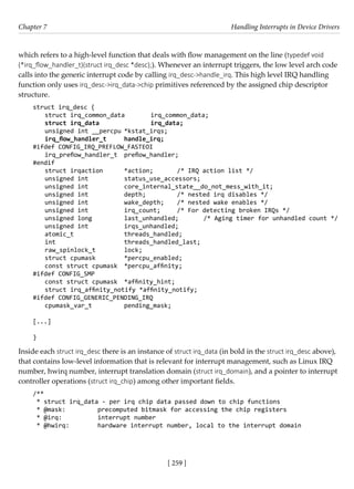 [ 259 ]
Chapter 7 Handling Interrupts in Device Drivers
[ 259 ]
which refers to a high-level function that deals with flow management on the line (typedef void
(*irq_flow_handler_t)(struct irq_desc *desc);). Whenever an interrupt triggers, the low level arch code
calls into the generic interrupt code by calling irq_desc->handle_irq. This high level IRQ handling
function only uses irq_desc->irq_data->chip primitives referenced by the assigned chip descriptor
structure.
struct irq_desc {
struct irq_common_data irq_common_data;
struct irq_data		 irq_data;
unsigned int __percpu *kstat_irqs;
irq_flow_handler_t handle_irq;
#ifdef CONFIG_IRQ_PREFLOW_FASTEOI
irq_preflow_handler_t preflow_handler;
#endif
struct irqaction *action; /* IRQ action list */
unsigned int		 status_use_accessors;
unsigned int		 core_internal_state__do_not_mess_with_it;
unsigned int		 depth;		 /* nested irq disables */
unsigned int		 wake_depth; /* nested wake enables */
unsigned int		 irq_count; /* For detecting broken IRQs */
unsigned long		 last_unhandled; /* Aging timer for unhandled count */
unsigned int		 irqs_unhandled;
atomic_t		 threads_handled;
int			 threads_handled_last;
raw_spinlock_t		 lock;
struct cpumask		 *percpu_enabled;
const struct cpumask *percpu_affinity;
#ifdef CONFIG_SMP
const struct cpumask *affinity_hint;
struct irq_affinity_notify *affinity_notify;
#ifdef CONFIG_GENERIC_PENDING_IRQ
cpumask_var_t		 pending_mask;
[...]
}
Inside each struct irq_desc there is an instance of struct irq_data (in bold in the struct irq_desc above),
that contains low-level information that is relevant for interrupt management, such as Linux IRQ
number, hwirq number, interrupt translation domain (struct irq_domain), and a pointer to interrupt
controller operations (struct irq_chip) among other important fields.
/**
* struct irq_data - per irq chip data passed down to chip functions
* @mask:		 precomputed bitmask for accessing the chip registers
* @irq:		 interrupt number
* @hwirq:		 hardware interrupt number, local to the interrupt domain
 