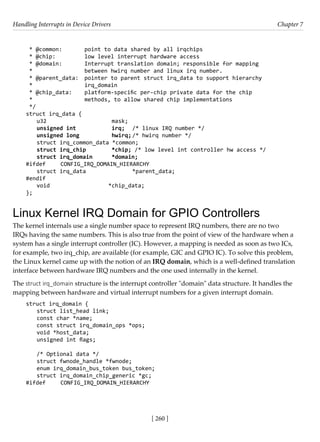 Handling Interrupts in Device Drivers Chapter 7
[ 260 ]
* @common: point to data shared by all irqchips
* @chip:		 low level interrupt hardware access
* @domain: Interrupt translation domain; responsible for mapping
*			 between hwirq number and linux irq number.
* @parent_data: pointer to parent struct irq_data to support hierarchy
*			 irq_domain
* @chip_data: platform-specific per-chip private data for the chip
*			 methods, to allow shared chip implementations
*/
struct irq_data {
u32			 mask;
unsigned int		 irq; /* linux IRQ number */
unsigned long		 hwirq; /* hwirq number */
struct irq_common_data *common;
struct irq_chip *chip; /* low level int controller hw access */
struct irq_domain *domain;
#ifdef CONFIG_IRQ_DOMAIN_HIERARCHY
struct irq_data		 *parent_data;
#endif
void			 *chip_data;
};
Linux Kernel IRQ Domain for GPIO Controllers
The kernel internals use a single number space to represent IRQ numbers, there are no two
IRQs having the same numbers. This is also true from the point of view of the hardware when a
system has a single interrupt controller (IC). However, a mapping is needed as soon as two ICs,
for example, two irq_chip, are available (for example, GIC and GPIO IC). To solve this problem,
the Linux kernel came up with the notion of an IRQ domain, which is a well-defined translation
interface between hardware IRQ numbers and the one used internally in the kernel.
The struct irq_domain structure is the interrupt controller "domain" data structure. It handles the
mapping between hardware and virtual interrupt numbers for a given interrupt domain.
struct irq_domain {
struct list_head link;
const char *name;
const struct irq_domain_ops *ops;
void *host_data;
unsigned int flags;
/* Optional data */
struct fwnode_handle *fwnode;
enum irq_domain_bus_token bus_token;
struct irq_domain_chip_generic *gc;
#ifdef CONFIG_IRQ_DOMAIN_HIERARCHY
 