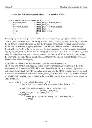 [ 263 ]
Chapter 7 Handling Interrupts in Device Drivers
[ 263 ]
return irq_find_mapping(atmel_pioctrl->irq_domain, offset);
}
static struct gpio_chip atmel_gpio_chip = {
.direction_input = atmel_gpio_direction_input,
.get = atmel_gpio_get,
.direction_output = atmel_gpio_direction_output,
.set = atmel_gpio_set,
.to_irq = atmel_gpio_to_irq,
.base = 0,
};
If a mapping for the hwirq doesn't already exist then irq_create_mapping() will allocate a new
Linux irq_desc, associate it with the hwirq, and call the irq_domain_ops.map() callback (by means of
the irq_domain_associate() function) so that the driver can perform any required hardware setup.
In the .map() is created a mapping between a Linux IRQ and a hwirq number. The mapping is
done inside .map() calling the irq_set_chip_and_handler() function. The third parameter (handle) of
irq_set_chip_and_handler() determines the wrapper function that will call the real handler registered
using for example request_irq() or request_threaded_irq() for the "GPIO device" driver that caused
the interrupt. This GPIO device can also be a GPIO controller (see for example the gpio-max732x.c
driver located under drivers/gpio/).
If the GPIO controller driver is not implementing the .map() function, then
irq_set_chip_and_handler() can be called within the probe() function, as you can see in the code
below extracted from the SAMA5D2 PIO4 controller driver located in drivers/pinctrl/pinctrl-at91-
pio4.c. Each input pin of the GPIO controller is mapped into the GPIO controller´s irq_domain and
is provided a wrapper handle function handle_simple_irq that will call to the IRQ handler function
of each GPIO device driver that is claiming the Linux IRQ number from a specific input pin of the
GPIO controller.
for (i = 0; i < atmel_pioctrl->npins; i++) {
		 int irq = irq_create_mapping(atmel_pioctrl->irq_domain, i);
		 irq_set_chip_and_handler(irq, &atmel_gpio_irq_chip,
					 handle_simple_irq);
		 irq_set_chip_data(irq, atmel_pioctrl);
		 dev_dbg(dev,
			 "atmel gpio irq domain: hwirq: %d, linux irq: %dn",
			 i, irq);
}
 