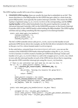Handling Interrupts in Device Drivers Chapter 7
[ 264 ]
The GPIO irqchips usually fall in one of two categories:
1. CHAINED GPIO irqchips: these are usually the type that is embedded on an SoC. This
means that there is a fast IRQ handler for the GPIOs that gets called in a chain from the
parent IRQ handler, most typically the system interrupt controller. This means the GPIO
irqchip is registered using irq_set_chained_handler() or the corresponding, and the GPIO
irqchip handler will be called immediately from the parent irqchip (for example, the
Advanced Interrupt Controller (AIC) in the SAMA5D2 processor or the Generic Interrupt
Controller (GIC) in the i.MX7D family) while holding the IRQs disabled. The GPIO irqchip
will then end up calling something like this sequence in its interrupt handler:
static void atmel_gpio_irq_handler()
chained_irq_enter(...);
generic_handle_irq(...);
chained_irq_exit(...);
The SoC's GPIO controller driver calls generic_handle_irq() to run the handler of each
particular GPIO device driver (for example, see the first lab driver included in this chapter,
or the gpio-max732x.c driver located under linux/drivers/gpio/).
In the code below, extracted from drivers/pinctrl/pinctrl-at91-pio4.c, you can see the
creation of the SAMA5D2 GPIO banks interrupt handlers using the irq_set_chained_
handler() function. It will be created a handler per GPIO bank interrupt. Inside each
handler atmel_gpio_irq_handler() there is a call to the wrapper generic_handle_irq(), which
in turn calls the interrupt handler of each of the GPIO device driver that is requesting
this specific GPIO controller interrupt pin using the request_irq() function.
/* There is one controller but each bank has its own irq line. */
for (i = 0; i < atmel_pioctrl->nbanks; i++) {
res = platform_get_resource(pdev, IORESOURCE_IRQ, i);
if (!res) {
		 dev_err(dev, "missing irq resource for group %cn",
			 'A' + i);
		 return -EINVAL;
}
atmel_pioctrl->irqs[i] = res->start;
irq_set_chained_handler(res->start, atmel_gpio_irq_handler);
irq_set_handler_data(res->start, atmel_pioctrl);
dev_dbg(dev, "bank %i: irq=%prn", i, res);
}
static void atmel_gpio_irq_handler(struct irq_desc *desc)
{
unsigned int irq = irq_desc_get_irq(desc);
struct atmel_pioctrl *atmel_pioctrl = irq_desc_get_handler_data(desc);
struct irq_chip *chip = irq_desc_get_chip(desc);
 