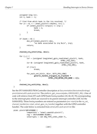 [ 265 ]
Chapter 7 Handling Interrupts in Device Drivers
[ 265 ]
unsigned long isr;
int n, bank = -1;
/* Find from which bank is the irq received. */
for (n = 0; n < atmel_pioctrl->nbanks; n++) {
		 if (atmel_pioctrl->irqs[n] == irq) {
			 bank = n;
			 break;
		 }
}
if (bank < 0) {
		 dev_err(atmel_pioctrl->dev,
			 "no bank associated to irq %un", irq);
		 return;
}
chained_irq_enter(chip, desc);
for (;;) {
		 isr = (unsigned long)atmel_gpio_read(atmel_pioctrl, bank,
						 ATMEL_PIO_ISR);
		 isr &= (unsigned long)atmel_gpio_read(atmel_pioctrl, bank,
						 ATMEL_PIO_IMR);
		 if (!isr)
			 break;
		 for_each_set_bit(n, &isr, BITS_PER_LONG)
			 generic_handle_irq(gpio_to_irq(bank *
					 ATMEL_PIO_NPINS_PER_BANK + n));
}
chained_irq_exit(chip, desc);
}
See the DT SAMA5D2 PIO4 Controller description at Documentation/devicetree/bindings/
pinctrl/atmel,at91-pio4-pinctrl.txt. The platform_get_resource(pdev, IORESOURCE_IRQ, i) line of
code will retrieve from DT each GPIO bank hwirq number (18, 68, 69, 70) corresponding
to the interrupt pins which are sourced to its parent interrupt controller (AIC for the
SAMA5D2). These hwirq numbers are entered as parameters (res->start) to the irq_set_
chained_handler(res->start, atmel_gpio_irq_handler) together with the GPIO controller
handler. The code below is extracted from atmel,at91-pio4-pinctrl.txt file:
pioA: pinctrl@fc038000 {
		 compatible = "atmel,sama5d2-pinctrl";
		 reg = <0xfc038000 0x600>;
		 interrupts = <18 IRQ_TYPE_LEVEL_HIGH 7>,
 