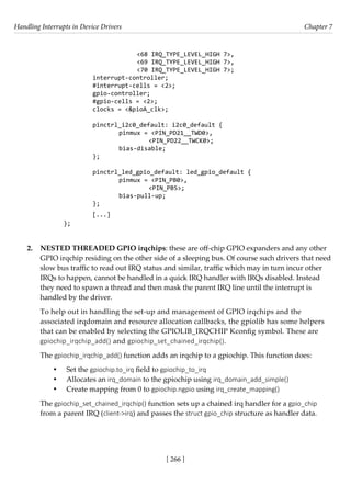 Handling Interrupts in Device Drivers Chapter 7
[ 266 ]
			 <68 IRQ_TYPE_LEVEL_HIGH 7>,
			 <69 IRQ_TYPE_LEVEL_HIGH 7>,
			 <70 IRQ_TYPE_LEVEL_HIGH 7>;
		 interrupt-controller;
		 #interrupt-cells = <2>;
		 gpio-controller;
		 #gpio-cells = <2>;
		 clocks = <&pioA_clk>;
		 pinctrl_i2c0_default: i2c0_default {
			 pinmux = <PIN_PD21__TWD0>,
				 <PIN_PD22__TWCK0>;
			 bias-disable;
		 };
		 pinctrl_led_gpio_default: led_gpio_default {
			 pinmux = <PIN_PB0>,
				 <PIN_PB5>;
			 bias-pull-up;
		 };
[...]
};
2. NESTED THREADED GPIO irqchips: these are off-chip GPIO expanders and any other
GPIO irqchip residing on the other side of a sleeping bus. Of course such drivers that need
slow bus traffic to read out IRQ status and similar, traffic which may in turn incur other
IRQs to happen, cannot be handled in a quick IRQ handler with IRQs disabled. Instead
they need to spawn a thread and then mask the parent IRQ line until the interrupt is
handled by the driver.
To help out in handling the set-up and management of GPIO irqchips and the
associated irqdomain and resource allocation callbacks, the gpiolib has some helpers
that can be enabled by selecting the GPIOLIB_IRQCHIP Kconfig symbol. These are
gpiochip_irqchip_add() and gpiochip_set_chained_irqchip().
The gpiochip_irqchip_add() function adds an irqchip to a gpiochip. This function does:
• Set the gpiochip.to_irq field to gpiochip_to_irq
• Allocates an irq_domain to the gpiochip using irq_domain_add_simple()
• Create mapping from 0 to gpiochip.ngpio using irq_create_mapping()
The gpiochip_set_chained_irqchip() function sets up a chained irq handler for a gpio_chip
from a parent IRQ (client->irq) and passes the struct gpio_chip structure as handler data.
 