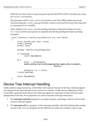 Handling Interrupts in Device Drivers Chapter 7
[ 268 ]
GPIO device driver that is requesting this specific MAX732x GPIO controller pin using
the request_irq() function.
The parameter of the handle_nested_irq() function is the Linux IRQ number previously
returned using the irq_find_mapping() function, which in turn has the hwirq of the input pin
as a parameter (level variable).
After calling handle_nested_irq(), the pending interrupt is cleared by doing pending &=
~(1 << level), and the same process is repeated until all the pending interrupts are being
managed.
static irqreturn_t max732x_irq_handler(int irq, void *devid)
{
struct max732x_chip *chip = devid;
uint8_t pending;
uint8_t level;
pending = max732x_irq_pending(chip);
if (!pending)
		 return IRQ_HANDLED;
do {
		 level = __ffs(pending);
		 handle_nested_irq(irq_find_mapping(chip->gpio_chip.irq.domain,
						 level));
		 pending &= ~(1 << level);
} while (pending);
return IRQ_HANDLED;
}
Device Tree Interrupt Handling
Unlike address range translation, which follows the natural structure of the tree, interrupt signals
can originate from and terminate on any device in a machine. Unlike device addressing, which
is naturally expressed in the device tree, interrupt signals are expressed as links between nodes
independent of the tree. Four properties are used to describe interrupt connections:
1. The interrupt-controller property is an empty property, declaring a node as a device that
receives interrupt signals.
2. The interrupt-cells is a property of the interrupt controller node that indicates the number
of cells in the interrupts property for the child device nodes (for example, cortex-a7-gic
 