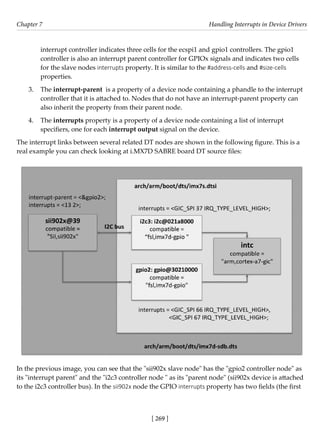 [ 269 ]
Chapter 7 Handling Interrupts in Device Drivers
[ 269 ]
interrupt controller indicates three cells for the ecspi1 and gpio1 controllers. The gpio1
controller is also an interrupt parent controller for GPIOx signals and indicates two cells
for the slave nodes interrupts property. It is similar to the #address-cells and #size-cells
properties.
3. The interrupt-parent is a property of a device node containing a phandle to the interrupt
controller that it is attached to. Nodes that do not have an interrupt-parent property can
also inherit the property from their parent node.
4. The interrupts property is a property of a device node containing a list of interrupt
specifiers, one for each interrupt output signal on the device.
The interrupt links between several related DT nodes are shown in the following figure. This is a
real example you can check looking at i.MX7D SABRE board DT source files:
In the previous image, you can see that the "sii902x slave node" has the "gpio2 controller node" as
its "interrupt parent" and the "i2c3 controller node " as its "parent node" (sii902x device is attached
to the i2c3 controller bus). In the sii902x node the GPIO interrupts property has two fields (the first
 