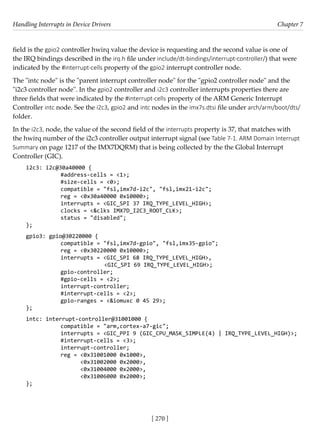 Handling Interrupts in Device Drivers Chapter 7
[ 270 ]
field is the gpio2 controller hwirq value the device is requesting and the second value is one of
the IRQ bindings described in the irq.h file under include/dt-bindings/interrupt-controller/) that were
indicated by the #interrupt-cells property of the gpio2 interrupt controller node.
The "intc node" is the "parent interrupt controller node" for the "gpio2 controller node" and the
"i2c3 controller node". In the gpio2 controller and i2c3 controller interrupts properties there are
three fields that were indicated by the #interrupt-cells property of the ARM Generic Interrupt
Controller intc node. See the i2c3, gpio2 and intc nodes in the imx7s.dtsi file under arch/arm/boot/dts/
folder.
In the i2c3, node, the value of the second field of the interrupts property is 37, that matches with
the hwirq number of the i2c3 controller output interrupt signal (see Table 7-1. ARM Domain Interrupt
Summary on page 1217 of the IMX7DQRM) that is being collected by the the Global Interrupt
Controller (GIC).
i2c3: i2c@30a40000 {
		 #address-cells = <1>;
		 #size-cells = <0>;
		 compatible = "fsl,imx7d-i2c", "fsl,imx21-i2c";
		 reg = <0x30a40000 0x10000>;
		 interrupts = <GIC_SPI 37 IRQ_TYPE_LEVEL_HIGH>;
		 clocks = <&clks IMX7D_I2C3_ROOT_CLK>;
		 status = "disabled";
};
gpio3: gpio@30220000 {
		 compatible = "fsl,imx7d-gpio", "fsl,imx35-gpio";
		 reg = <0x30220000 0x10000>;
		 interrupts = <GIC_SPI 68 IRQ_TYPE_LEVEL_HIGH>,
			 <GIC_SPI 69 IRQ_TYPE_LEVEL_HIGH>;
		 gpio-controller;
		 #gpio-cells = <2>;
		 interrupt-controller;
		 #interrupt-cells = <2>;
		 gpio-ranges = <&iomuxc 0 45 29>;
};
intc: interrupt-controller@31001000 {
		 compatible = "arm,cortex-a7-gic";
		 interrupts = <GIC_PPI 9 (GIC_CPU_MASK_SIMPLE(4) | IRQ_TYPE_LEVEL_HIGH)>;
		 #interrupt-cells = <3>;
		 interrupt-controller;
		 reg = <0x31001000 0x1000>,
		 <0x31002000 0x2000>,
		 <0x31004000 0x2000>,
		 <0x31006000 0x2000>;
};
 
