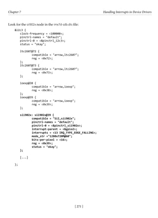 [ 271 ]
Chapter 7 Handling Interrupts in Device Drivers
[ 271 ]
Look for the sii902x node in the imx7d-sdb.dts file:
&i2c3 {
clock-frequency = <100000>;
pinctrl-names = "default";
pinctrl-0 = <&pinctrl_i2c3>;
status = "okay";
ltc2607@72 {
		 compatible = "arrow,ltc2607";
		 reg = <0x72>;
};
ltc2607@73 {
		 compatible = "arrow,ltc2607";
		 reg = <0x73>;
};
ioexp@38 {
		 compatible = "arrow,ioexp";
		 reg = <0x38>;
};
ioexp@39 {
		 compatible = "arrow,ioexp";
		 reg = <0x39>;
};
sii902x: sii902x@39 {
		 compatible = "SiI,sii902x";
		 pinctrl-names = "default";
		 pinctrl-0 = <&pinctrl_sii902x>;
		 interrupt-parent = <&gpio2>;
		 interrupts = <13 IRQ_TYPE_EDGE_FALLING>;
		 mode_str ="1280x720M@60";
		 bits-per-pixel = <16>;
		 reg = <0x39>;
		 status = "okay";
};
[...]
};
 