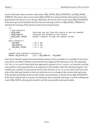 [ 273 ]
Chapter 7 Handling Interrupts in Device Drivers
[ 273 ]
used in this book, there are three valid values: IRQ_NONE, IRQ_HANDLED, and IRQ_WAKE_
THREAD. The device driver must return IRQ_NONE if it notices that the interrupt has not been
generated by the device it is in charge. Otherwise, the device driver must return IRQ_HANDLED
if the interrupt can be handled directly from the interrupt context or IRQ_WAKE_THREAD to
schedule the running of the process context processing function.
/**
* enum irqreturn
* @IRQ_NONE		 interrupt was not from this device or was not handled
* @IRQ_HANDLED		 interrupt was handled by this device
* @IRQ_WAKE_THREAD handler requests to wake the handler thread
*/
enum irqreturn {
IRQ_NONE		 = (0 << 0),
IRQ_HANDLED		 = (1 << 0),
IRQ_WAKE_THREAD = (1 << 1),
};
typedef enum irqreturn irqreturn_t;
#define IRQ_RETVAL(x) ((x) ? IRQ_HANDLED : IRQ_NONE)
Your driver should support interrupt sharing whenever this is possible. It is possible if and only if
your driver can detect whether your hardware has triggered the interrupt or not. The argument,
void *dev_id, is a sort of client data; this argument is passed to devm_request_irq() function, and this
same pointer is then passed back as an argument to the handler when the interrupt happens. You
usually pass a pointer to your private device data structure in dev_id, so you don’t need any extra
code in the interrupt handler to find out which device is in charge of the current interrupt event.
If the handler found that its device did, indeed, need attention, it should return IRQ_HANDLED.
If the driver detects that it was not your hardware that caused the interrupt, it will do nothing and
return IRQ_NONE, allowing the kernel to call the next possible interrupt handler.
 