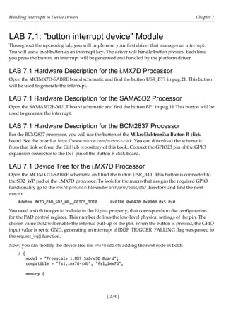 Handling Interrupts in Device Drivers Chapter 7
[ 274 ]
LAB 7.1: "button interrupt device" Module
Throughout the upcoming lab, you will implement your first driver that manages an interrupt.
You will use a pushbutton as an interrupt key. The driver will handle button presses. Each time
you press the button, an interrupt will be generated and handled by the platform driver.
LAB 7.1 Hardware Description for the i.MX7D Processor
Open the MCIMX7D-SABRE board schematic and find the button USR_BT1 in pag.21. This button
will be used to generate the interrupt.
LAB 7.1 Hardware Description for the SAMA5D2 Processor
Open the SAMA5D2B-XULT board schematic and find the button BP1 in pag.11 This button will be
used to generate the interrupt.
LAB 7.1 Hardware Description for the BCM2837 Processor
For the BCM2837 processor, you will use the button of the MikroElektronika Button R click
board. See the board at https://www.mikroe.com/button-r-click. You can download the schematic
from that link or from the GitHub repository of this book. Connect the GPIO23 pin of the GPIO
expansion connector to the INT pin of the Button R click board.
LAB 7.1 Device Tree for the i.MX7D Processor
Open the MCIMX7D-SABRE schematic and find the button USR_BT1. This button is connected to
the SD2_WP pad of the i.MX7D processor. To look for the macro that assigns the required GPIO
functionality go to the imx7d-pinfunc.h file under arch/arm/boot/dts/ directory and find the next
macro:
#define MX7D_PAD_SD2_WP__GPIO5_IO10 0x01B0 0x0420 0x0000 0x5 0x0
You need a sixth integer to include in the fsl,pins property, that corresponds to the configuration
for the PAD control register. This number defines the low-level physical settings of the pin. The
chosen value 0x32 will enable the internal pull-up of the pin. When the button is pressed, the GPIO
input value is set to GND, generating an interrupt if IRQF_TRIGGER_FALLING flag was passed to
the request_irq() function.
Now, you can modify the device tree file imx7d-sdb.dts adding the next code in bold:
/ {
model = "Freescale i.MX7 SabreSD Board";
compatible = "fsl,imx7d-sdb", "fsl,imx7d";
memory {
 
