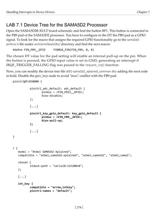 Handling Interrupts in Device Drivers Chapter 7
[ 276 ]
LAB 7.1 Device Tree for the SAMA5D2 Processor
Open the SAMA5D2B-XULT board schematic and find the button BP1. This button is connected to
the PB9 pad of the SAMA5D2 processor. You have to configure in the DT the PB9 pad as a GPIO
signal. To look for the macro that assigns the required GPIO functionality go to the sama5d2-
pinfunc.h file under arch/arm/boot/dts/ directory and find the next macro:
#define PIN_PB9__GPIO PINMUX_PIN(PIN_PB9, 0, 0)
The chosen DT value for the pad setting will enable an internal pull-up on the pin. When
the button is pressed, the GPIO input value is set to GND, generating an interrupt if
IRQF_TRIGGER_FALLING flag was passed to the request_irq() function.
Now, you can modify the device tree file at91-sama5d2_xplained_common.dtsi adding the next code
in bold. Disable the gpio_keys node to avoid "mux" conflict with the PB9 pad:
pinctrl@fc038000 {
				
		 pinctrl_adc_default: adc_default {
			 pinmux = <PIN_PD23__GPIO>;
			 bias-disable;
		 };
		
		 [...]
		 pinctrl_key_gpio_default: key_gpio_default {
			 pinmux = <PIN_PB9__GPIO>;
			 bias-pull-up;
		 };
		
		 [...]
}
/ {
model = "Atmel SAMA5D2 Xplained";
compatible = "atmel,sama5d2-xplained", "atmel,sama5d2", "atmel,sama5";
chosen {
		 stdout-path = "serial0:115200n8";
};
[...]
int_key {
		 compatible = "arrow,intkey";
		 pinctrl-names = "default";
 