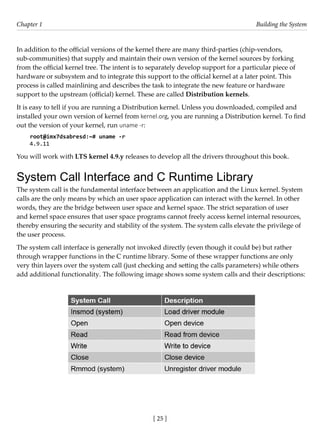 [ 25 ]
Chapter 1 Building the System
[ 25 ]
In addition to the official versions of the kernel there are many third-parties (chip-vendors,
sub-communities) that supply and maintain their own version of the kernel sources by forking
from the official kernel tree. The intent is to separately develop support for a particular piece of
hardware or subsystem and to integrate this support to the official kernel at a later point. This
process is called mainlining and describes the task to integrate the new feature or hardware
support to the upstream (official) kernel. These are called Distribution kernels.
It is easy to tell if you are running a Distribution kernel. Unless you downloaded, compiled and
installed your own version of kernel from kernel.org, you are running a Distribution kernel. To find
out the version of your kernel, run uname -r:
root@imx7dsabresd:~# uname -r
4.9.11
You will work with LTS kernel 4.9.y releases to develop all the drivers throughout this book.
System Call Interface and C Runtime Library
The system call is the fundamental interface between an application and the Linux kernel. System
calls are the only means by which an user space application can interact with the kernel. In other
words, they are the bridge between user space and kernel space. The strict separation of user
and kernel space ensures that user space programs cannot freely access kernel internal resources,
thereby ensuring the security and stability of the system. The system calls elevate the privilege of
the user process.
The system call interface is generally not invoked directly (even though it could be) but rather
through wrapper functions in the C runtime library. Some of these wrapper functions are only
very thin layers over the system call (just checking and setting the calls parameters) while others
add additional functionality. The following image shows some system calls and their descriptions:
 