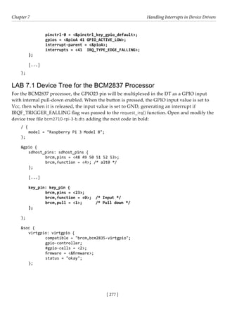 [ 277 ]
Chapter 7 Handling Interrupts in Device Drivers
[ 277 ]
		 pinctrl-0 = <&pinctrl_key_gpio_default>;
		 gpios = <&pioA 41 GPIO_ACTIVE_LOW>;
		 interrupt-parent = <&pioA>;
		 interrupts = <41 IRQ_TYPE_EDGE_FALLING>;
};
[...]
};
LAB 7.1 Device Tree for the BCM2837 Processor
For the BCM2837 processor, the GPIO23 pin will be multiplexed in the DT as a GPIO input
with internal pull-down enabled. When the button is pressed, the GPIO input value is set to
Vcc, then when it is released, the input value is set to GND, generating an interrupt if
IRQF_TRIGGER_FALLING flag was passed to the request_irq() function. Open and modify the
device tree file bcm2710-rpi-3-b.dts adding the next code in bold:
/ {
model = "Raspberry Pi 3 Model B";
};
&gpio {
sdhost_pins: sdhost_pins {
		 brcm,pins = <48 49 50 51 52 53>;
		 brcm,function = <4>; /* alt0 */
};
[...]
key_pin: key_pin {
		 brcm,pins = <23>;
		 brcm,function = <0>; /* Input */
		 brcm,pull = <1>; /* Pull down */
};
		
};
&soc {
virtgpio: virtgpio {
		 compatible = "brcm,bcm2835-virtgpio";
		 gpio-controller;
		 #gpio-cells = <2>;
		 firmware = <&firmware>;
		 status = "okay";
};
 