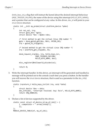 [ 279 ]
Chapter 7 Handling Interrupts in Device Drivers
[ 279 ]
(hello_keys_isr), a flag that will instruct the kernel about the desired interrupt behaviour
(IRQF_TRIGGER_FALLING), the name of the device using this interrupt (HELLO_KEYS_NAME),
and a pointer that can be configured at any value. In this driver, dev_id will point to your
struct device structure.
static int __init my_probe(struct platform_device *pdev)
{
int ret_val, irq;
struct gpio_desc *gpio;
struct device *dev = &pdev->dev;
/* First method to get the virtual linux IRQ number */
gpio = devm_gpiod_get(dev, NULL, GPIOD_IN);
irq = gpiod_to_irq(gpio);
/* Second method to get the virtual Linux IRQ number */
irq = platform_get_irq(pdev, 0);
devm_request_irq(dev, irq, hello_keys_isr,
			 IRQF_TRIGGER_FALLING,
			 HELLO_KEYS_NAME, dev);
misc_register(&helloworld_miscdevice);
return 0;
}
3. Write the interrupt handler. In this driver, an interrupt will be generated and handled (a
message will be printed out to the console ) each time you press a button. In the handler
you will recover the struct device structure, that is used as a parameter in the dev_info()
function.
static irqreturn_t hello_keys_isr(int irq, void *data)
{
struct device *dev = data;
dev_info(dev, "interrupt received. key: %sn", HELLO_KEYS_NAME);
return IRQ_HANDLED;
}
4. Declare a list of devices supported by the driver.
static const struct of_device_id my_of_ids[] = {
{ .compatible = " arrow,intkey"},
{},
};
MODULE_DEVICE_TABLE(of, my_of_ids);
 