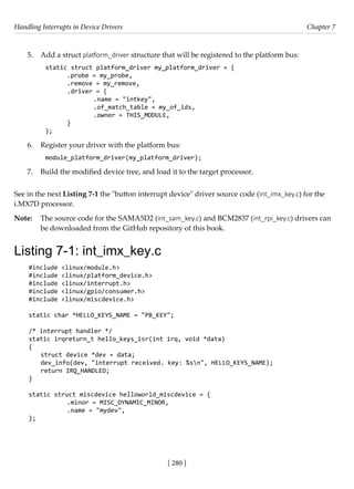 Handling Interrupts in Device Drivers Chapter 7
[ 280 ]
5. Add a struct platform_driver structure that will be registered to the platform bus:
static struct platform_driver my_platform_driver = {
.probe = my_probe,
.remove = my_remove,
.driver = {
		 .name = "intkey",
		 .of_match_table = my_of_ids,
		 .owner = THIS_MODULE,
}
};
6. Register your driver with the platform bus:
module_platform_driver(my_platform_driver);
7. Build the modified device tree, and load it to the target processor.
See in the next Listing 7-1 the "button interrupt device" driver source code (int_imx_key.c) for the
i.MX7D processor.
Note: The source code for the SAMA5D2 (int_sam_key.c) and BCM2837 (int_rpi_key.c) drivers can
be downloaded from the GitHub repository of this book.
Listing 7-1: int_imx_key.c
#include <linux/module.h>
#include <linux/platform_device.h>
#include <linux/interrupt.h> 		
#include <linux/gpio/consumer.h>
#include <linux/miscdevice.h>
static char *HELLO_KEYS_NAME = "PB_KEY";
/* interrupt handler */
static irqreturn_t hello_keys_isr(int irq, void *data)
{
struct device *dev = data;
dev_info(dev, "interrupt received. key: %sn", HELLO_KEYS_NAME);
return IRQ_HANDLED;
}
static struct miscdevice helloworld_miscdevice = {
		 .minor = MISC_DYNAMIC_MINOR,
		 .name = "mydev",
};
 