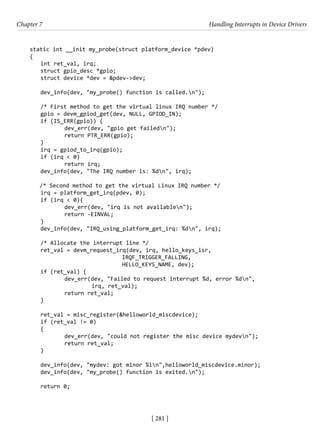 [ 281 ]
Chapter 7 Handling Interrupts in Device Drivers
[ 281 ]
static int __init my_probe(struct platform_device *pdev)
{
int ret_val, irq;
struct gpio_desc *gpio;
struct device *dev = &pdev->dev;
dev_info(dev, "my_probe() function is called.n");
/* First method to get the virtual linux IRQ number */
gpio = devm_gpiod_get(dev, NULL, GPIOD_IN);
if (IS_ERR(gpio)) {
		 dev_err(dev, "gpio get failedn");
		 return PTR_ERR(gpio);
}
irq = gpiod_to_irq(gpio);
if (irq < 0)
		 return irq;
dev_info(dev, "The IRQ number is: %dn", irq);
/* Second method to get the virtual Linux IRQ number */
irq = platform_get_irq(pdev, 0);
if (irq < 0){
		 dev_err(dev, "irq is not availablen");
		 return -EINVAL;
}
dev_info(dev, "IRQ_using_platform_get_irq: %dn", irq);
/* Allocate the interrupt line */
ret_val = devm_request_irq(dev, irq, hello_keys_isr,
				 IRQF_TRIGGER_FALLING,
				 HELLO_KEYS_NAME, dev);
if (ret_val) {
dev_err(dev, "Failed to request interrupt %d, error %dn",
irq, ret_val);
		 return ret_val;
}
ret_val = misc_register(&helloworld_miscdevice);
if (ret_val != 0)
{
		 dev_err(dev, "could not register the misc device mydevn");
		 return ret_val;
}
dev_info(dev, "mydev: got minor %in",helloworld_miscdevice.minor);
dev_info(dev, "my_probe() function is exited.n");
return 0;
 