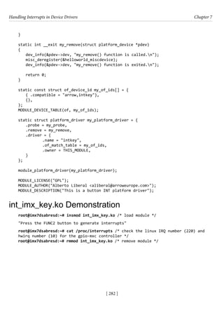Handling Interrupts in Device Drivers Chapter 7
[ 282 ]
}
static int __exit my_remove(struct platform_device *pdev)
{
dev_info(&pdev->dev, "my_remove() function is called.n");
misc_deregister(&helloworld_miscdevice);
dev_info(&pdev->dev, "my_remove() function is exited.n");
return 0;
}
static const struct of_device_id my_of_ids[] = {
{ .compatible = "arrow,intkey"},
{},
};
MODULE_DEVICE_TABLE(of, my_of_ids);
static struct platform_driver my_platform_driver = {
.probe = my_probe,
.remove = my_remove,
.driver = {
		 .name = "intkey",
		 .of_match_table = my_of_ids,
		 .owner = THIS_MODULE,
}
};
module_platform_driver(my_platform_driver);
MODULE_LICENSE("GPL");
MODULE_AUTHOR("Alberto Liberal <aliberal@arroweurope.com>");
MODULE_DESCRIPTION("This is a button INT platform driver");
int_imx_key.ko Demonstration
root@imx7dsabresd:~# insmod int_imx_key.ko /* load module */
"Press the FUNC2 button to generate interrupts"
root@imx7dsabresd:~# cat /proc/interrupts /* check the linux IRQ number (220) and
hwirq number (10) for the gpio-mxc controller */
root@imx7dsabresd:~# rmmod int_imx_key.ko /* remove module */
 