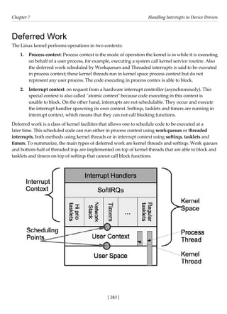 [ 283 ]
Chapter 7 Handling Interrupts in Device Drivers
[ 283 ]
Deferred Work
The Linux kernel performs operations in two contexts:
1. Process context: Process context is the mode of operation the kernel is in while it is executing
on behalf of a user process, for example, executing a system call kernel service routine. Also
the deferred work scheduled by Workqueues and Threaded interrupts is said to be executed
in process context; these kernel threads run in kernel space process context but do not
represent any user process. The code executing in process contex is able to block.
2. Interrupt context: on request from a hardware interrupt controller (asynchronously). This
special context is also called "atomic context" because code executing in this context is
unable to block. On the other hand, interrupts are not schedulable. They occur and execute
the interrupt handler spawning its own context. Softirqs, tasklets and timers are running in
interrupt context, which means that they can not call blocking functions.
Deferred work is a class of kernel facilities that allows one to schedule code to be executed at a
later time. This scheduled code can run either in process context using workqueues or threaded
interrupts, both methods using kernel threads or in interrupt context using softirqs, tasklets and
timers. To summarize, the main types of deferred work are kernel threads and softirqs. Work queues
and bottom-half of threaded irqs are implemented on top of kernel threads that are able to block and
tasklets and timers on top of softirqs that cannot call block functions.
 