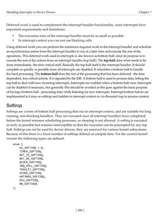 Handling Interrupts in Device Drivers Chapter 7
[ 284 ]
Deferred work is used to complement the interrupt handler functionality, since interrupts have
important requirements and limitations:
• The execution time of the interrupt handler must be as small as possible
• In interrupt context you can not use blocking calls
Using deferred work you can perform the minimum required work in the interrupt handler and schedule
an asynchronous action from the interrupt handler to run at a later time and execute the rest of the
operations. This deferred work used in interrupts is also known as bottom-half, since its purpose is to
execute the rest of the actions from an interrupt handler (top-half). The top-half does what needs to be
done immediately, the time critical stuff. Basically the top-half itself is the interrupt handler. It should
complete as quickly as possible since all interrupts are disabled. It schedules a bottom half to handle
the hard processing. The bottom-half does the rest of the processing that has been deferred - the time
dependent, less critical actions. It is signaled by the ISR. A bottom-half is used to process data, letting the
top-half to deal with new incoming interrupts. Interrupts are enabled when a bottom-half runs. Interrupts
can be disabled if necessary, but generally this should be avoided as this goes against the basic purpose
of having a bottom-half - processing data while listening for new interrupts. Interrupt bottom halves are
implemented in Linux as softirqs and tasklets in interrupt context or via threaded irqs in process context.
Softirqs
Softirqs are a form of bottom half processing that run in interrupt context, and are suitable for long
running, non-blocking handlers. They are executed once all interrupt handlers have completed,
before the kernel resumes scheduling processes, so sleeping is not allowed. A softirq is executed
as early as possible but remains interruptible so that the execution can be preempted by any top
half. Softirqs can not be used by device drivers, they are reserved for various kernel subsystems.
Because of this there is a fixed number of softirqs defined at compile time. For the current kernel
version the following types are defined:
enum {
HI_SOFTIRQ = 0,
TIMER_SOFTIRQ,
NET_TX_SOFTIRQ,
NET_RX_SOFTIRQ,
BLOCK_SOFTIRQ,
IRQ_POLL_SOFTIRQ,
TASKLET_SOFTIRQ,
SCHED_SOFTIRQ,
HRTIMER_SOFTIRQ,
RCU_SOFTIRQ,
NR_SOFTIRQS
};
 
