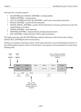 [ 285 ]
Chapter 7 Handling Interrupts in Device Drivers
[ 285 ]
Each type has a specific purpose:
• HI_SOFTIRQ and TASKLET_SOFTIRQ - running tasklets
• TIMER_SOFTIRQ - running timers
• NET_TX_SOFIRQ and NET_RX_SOFTIRQ - used by the networking subsystem
• BLOCK_SOFTIRQ - used by the IO subsystem
• BLOCK_IOPOLL_SOFTIRQ - used by the IO subsystem to increase performance when the
iopoll handler is invoked
• SCHED_SOFTIRQ - load balancing
• HRTIMER_SOFTIRQ - implementation of high precision timers
• RCU_SOFTIRQ - implementation of RCU type mechanisms
The highest priority is the HI_SOFTIRQ type softirqs, followed in order by the other softirqs
defined. RCU_SOFTIRQ has the lowest priority.
Softirqs are running in interrupt context, which means that they can not call blocking functions. If
the sofitrq handler requires calls to such functions, work queues can be scheduled to execute these
blocking calls.
 