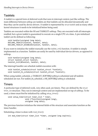 Handling Interrupts in Device Drivers Chapter 7
[ 286 ]
Tasklets
A tasklet is a special form of deferred work that runs in interrupt context, just like softirqs. The
main difference between sofirqs are tasklets are that tasklets can be allocated dynamically and
thus they can be used by device drivers. A tasklet is represented by struct tasklet and as many other
kernel structures it needs to be initialized before being used.
Tasklets are executed within the HI and TASKLET softirqs. They are executed with all interrupts
enabled, but a given tasklet is guaranteed to execute on a single CPU at a time. A pre-initialized
tasklet can be defined as following:
void handler(unsigned long data);
DECLARE_TASKLET(tasklet, handler, data);
DECLARE_TASKLET_DISABLED(tasklet, handler, data);
If you want to initialize the tasklet manually use the tasklet_init() function. A tasklet is simply
implemented as a function. Tasklets can easily be used by individual device drivers, as opposed to
softirqs.
void handler(unsigned long data);
struct tasklet_struct tasklet;
tasklet_init(&tasklet, handler, data);
The interrupt handler can schedule tasklet execution with:
void tasklet_schedule(struct tasklet_struct *tasklet);
void tasklet_hi_schedule(struct tasklet_struct *tasklet);
When using tasklet_schedule, a TASKLET_SOFTIRQ softirq is scheduled and all tasklets
scheduled are run. For tasklet_hi_schedule, a HI_SOFTIRQ softirq is scheduled.
Timers
A particular type of deferred work, very often used, are timers. They are defined by the struct
timer_list structure. They run in interrupt context and are implemented on top of softirqs. To be
used, a timer must first be initialized by calling setup_timer():
void setup_timer(struct timer_list * timer,
void (*function)(unsigned long),
unsigned long data);
The previous function initializes the internal fields of the structure and associates function as the
timer handler.
Scheduling a timer is done with mod_timer():
int mod_timer(struct timer_list *timer, unsigned long expires);
 