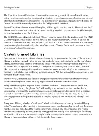 Building the System Chapter 1
[ 26 ]
The C runtime library (C-standard library) defines macros, type definitions and functions for
string handling, mathematical functions, input/output processing, memory allocation and several
other functions that rely on OS services. The runtime library provides applications with access to
OS resources and functions by abstracting the OS System call interface.
Several C runtime libraries are available: glibc, uClibc, eglibc, dietlibc, newlib. The choice of the C
library must be made at the time of the cross-compiling toolchain generation, as the GCC compiler
is compiled against a specific C library.
The GNU C library, glibc, is the default C library used for example in the Yocto project. The GNU
C Library is primarily designed to be a portable and high performance C library. It follows all
relevant standards including ISO C11 and POSIX.1-2008. It is also internationalized and has one of
the most complete internationalization interfaces known. You can find the glibc manual at https://
www.gnu.org/software/libc/manual/.
System Shared Libraries
System shared libraries are libraries that are loaded by programs when they start. When a shared
library is installed properly, all programs that start afterwards automatically use the new shared
library. System shared libraries are typically linked with an user space application to provide it
access to a specific system functionality. This system functionality can be either self-contained
like compression or encryption algorithms or require access to underlying kernel resources or
hardware. In the latter case the library provides a simple API that abstracts the complexities of the
kernel or direct driver access.
In other words, system shared libraries encapsulate system functionality and therefore are an
essential building block when building applications that interact with the system.
Every shared library has a special name called the "soname". The soname has the prefix "lib",
the name of the library, the phrase ".so", followed by a period and a version number that is
incremented whenever the interface changes (as a special exception, the lowest-level C libraries
don't start with "lib'"). A fully-qualified soname includes as a prefix the directory it's in; in a
working system a fully-qualified soname is simply a symbolic link to the shared library's "real
name".
Every shared library also has a "real name", which is the filename containing the actual library
code. The real name adds a period to the soname, a minor number, another period, and the release
number. The last period and the release number are optional. The minor number and release
number support configuration control by letting you know exactly what version(s) of the library
are installed. Note that these numbers might not be the same as the numbers used to describe the
library in documentation, although that does make things easier.
 