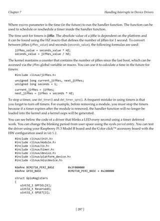 [ 287 ]
Chapter 7 Handling Interrupts in Device Drivers
[ 287 ]
Where expires parameter is the time (in the future) to run the handler function. The function can be
used to schedule or reschedule a timer inside the handler function.
The time unit for timers is jiffie. The absolute value of a jiffie is dependent on the platform and
it can be found using the HZ macro that defines the number of jiffies for 1 second. To convert
between jiffies (jiffies_value) and seconds (seconds_value), the following formulas are used:
jiffies_value = seconds_value * HZ;
seconds_value = jiffies_value / HZ;
The kernel mantains a counter that contains the number of jiffies since the last boot, which can be
accessed via the jiffies global variable or macro. You can use it to calculate a time in the future for
timers:
#include <linux/jiffies.h>
unsigned long current_jiffies, next_jiffies;
unsigned long seconds = 1;
current_jiffies = jiffies;
next_jiffies = jiffies + seconds * HZ;
To stop a timer, use del_timer() and del_timer_sync(). A frequent mistake in using timers is that
you forget to turn off timers. For example, before removing a module, you must stop the timers
because if a timer expires after the module is removed, the handler function will no longer be
loaded into the kernel and a kernel oops will be generated.
You can see below the code of a driver that blinks a LED every second using a timer deferred
work. You can change the blinking period from user space using the sysfs period entry. You can test
the driver using your Raspberry Pi 3 Model B board and the Color click™ accessory board with the
HW configuration used in lab 5.2.
#include <linux/init.h>
#include <linux/module.h>
#include <linux/io.h>
#include <linux/timer.h>
#include <linux/device.h>
#include <linux/platform_device.h>
#include <linux/miscdevice.h>
#define BCM2710_PERI_BASE		 0x3F000000
#define GPIO_BASE			 BCM2710_PERI_BASE + 0x200000
struct GpioRegisters
{
uint32_t GPFSEL[6];
uint32_t Reserved1;
uint32_t GPSET[2];
 