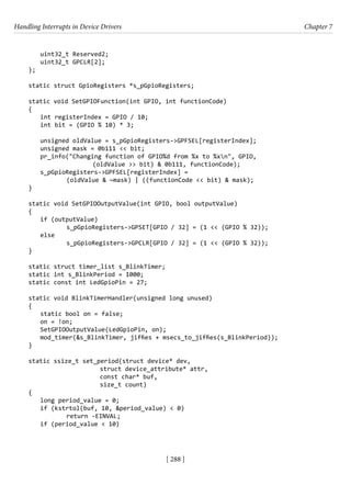 Handling Interrupts in Device Drivers Chapter 7
[ 288 ]
uint32_t Reserved2;
uint32_t GPCLR[2];
};
static struct GpioRegisters *s_pGpioRegisters;
static void SetGPIOFunction(int GPIO, int functionCode)
{
int registerIndex = GPIO / 10;
int bit = (GPIO % 10) * 3;
unsigned oldValue = s_pGpioRegisters->GPFSEL[registerIndex];
unsigned mask = 0b111 << bit;
pr_info("Changing function of GPIO%d from %x to %xn", GPIO,
			 (oldValue >> bit) & 0b111, functionCode);
s_pGpioRegisters->GPFSEL[registerIndex] =
(oldValue & ~mask) | ((functionCode << bit) & mask);
}
static void SetGPIOOutputValue(int GPIO, bool outputValue)
{
if (outputValue)
		 s_pGpioRegisters->GPSET[GPIO / 32] = (1 << (GPIO % 32));
else
		 s_pGpioRegisters->GPCLR[GPIO / 32] = (1 << (GPIO % 32));
}
static struct timer_list s_BlinkTimer;
static int s_BlinkPeriod = 1000;
static const int LedGpioPin = 27;
static void BlinkTimerHandler(unsigned long unused)
{
static bool on = false;
on = !on;
SetGPIOOutputValue(LedGpioPin, on);
mod_timer(&s_BlinkTimer, jiffies + msecs_to_jiffies(s_BlinkPeriod));
}
static ssize_t set_period(struct device* dev,
			 struct device_attribute* attr,
			 const char* buf,
			 size_t count)
{
long period_value = 0;
if (kstrtol(buf, 10, &period_value) < 0)
		 return -EINVAL;
if (period_value < 10)
 